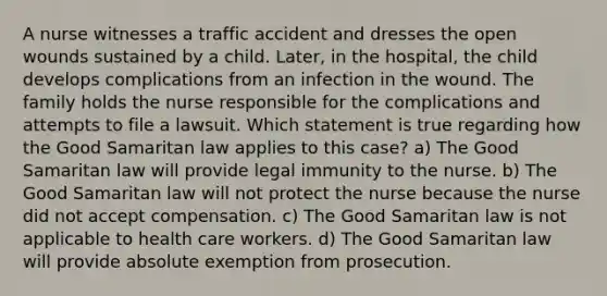 A nurse witnesses a traffic accident and dresses the open wounds sustained by a child. Later, in the hospital, the child develops complications from an infection in the wound. The family holds the nurse responsible for the complications and attempts to file a lawsuit. Which statement is true regarding how the Good Samaritan law applies to this case? a) The Good Samaritan law will provide legal immunity to the nurse. b) The Good Samaritan law will not protect the nurse because the nurse did not accept compensation. c) The Good Samaritan law is not applicable to health care workers. d) The Good Samaritan law will provide absolute exemption from prosecution.