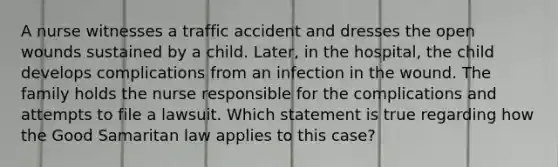 A nurse witnesses a traffic accident and dresses the open wounds sustained by a child. Later, in the hospital, the child develops complications from an infection in the wound. The family holds the nurse responsible for the complications and attempts to file a lawsuit. Which statement is true regarding how the Good Samaritan law applies to this case?