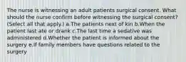 The nurse is witnessing an adult patients surgical consent. What should the nurse confirm before witnessing the surgical consent? (Select all that apply.) a.The patients next of kin b.When the patient last ate or drank c.The last time a sedative was administered d.Whether the patient is informed about the surgery e.If family members have questions related to the surgery