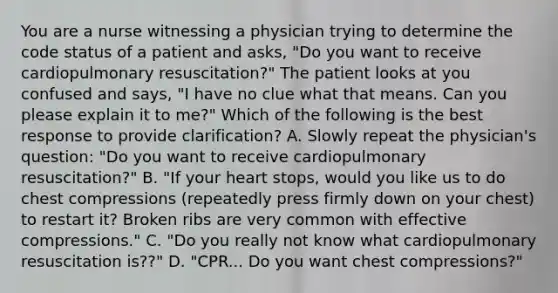 You are a nurse witnessing a physician trying to determine the code status of a patient and asks, "Do you want to receive cardiopulmonary resuscitation?" The patient looks at you confused and says, "I have no clue what that means. Can you please explain it to me?" Which of the following is the best response to provide clarification? A. Slowly repeat the physician's question: "Do you want to receive cardiopulmonary resuscitation?" B. "If your heart stops, would you like us to do chest compressions (repeatedly press firmly down on your chest) to restart it? Broken ribs are very common with effective compressions." C. "Do you really not know what cardiopulmonary resuscitation is??" D. "CPR... Do you want chest compressions?"