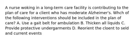 A nurse woking in a long-term care facility is contributing to the plan of care for a client who has moderate Alzheimer's. Whch of the following interventions should be included in the plan of care? A. Use a gait belt for ambulation B. Thicken all liquids C. Provide protective undergarments D. Reorient the cloent to seld and current events