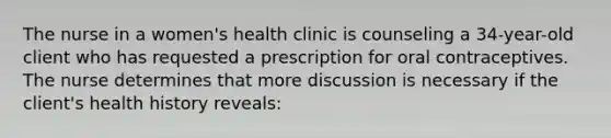 The nurse in a women's health clinic is counseling a 34-year-old client who has requested a prescription for oral contraceptives. The nurse determines that more discussion is necessary if the client's health history reveals: