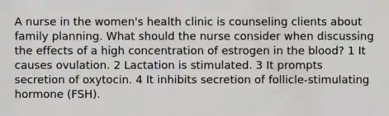 A nurse in the women's health clinic is counseling clients about family planning. What should the nurse consider when discussing the effects of a high concentration of estrogen in the blood? 1 It causes ovulation. 2 Lactation is stimulated. 3 It prompts secretion of oxytocin. 4 It inhibits secretion of follicle-stimulating hormone (FSH).