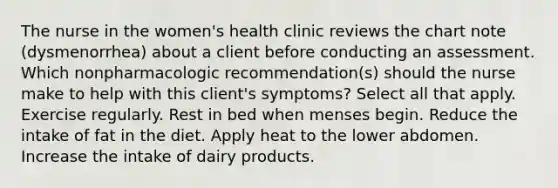 The nurse in the women's health clinic reviews the chart note (dysmenorrhea) about a client before conducting an assessment. Which nonpharmacologic recommendation(s) should the nurse make to help with this client's symptoms? Select all that apply. Exercise regularly. Rest in bed when menses begin. Reduce the intake of fat in the diet. Apply heat to the lower abdomen. Increase the intake of dairy products.