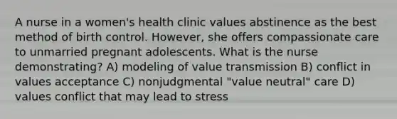 A nurse in a women's health clinic values abstinence as the best method of birth control. However, she offers compassionate care to unmarried pregnant adolescents. What is the nurse demonstrating? A) modeling of value transmission B) conflict in values acceptance C) nonjudgmental "value neutral" care D) values conflict that may lead to stress