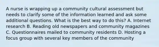 A nurse is wrapping up a community cultural assessment but needs to clarify some of the information learned and ask some additional questions. What is the best way to do this? A. Internet research B. Reading old newspapers and community magazines C. Questionnaires mailed to community residents D. Hosting a focus group with several key members of the community