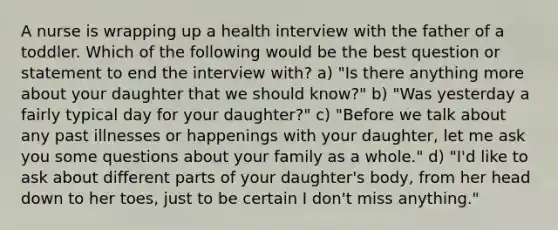 A nurse is wrapping up a health interview with the father of a toddler. Which of the following would be the best question or statement to end the interview with? a) "Is there anything more about your daughter that we should know?" b) "Was yesterday a fairly typical day for your daughter?" c) "Before we talk about any past illnesses or happenings with your daughter, let me ask you some questions about your family as a whole." d) "I'd like to ask about different parts of your daughter's body, from her head down to her toes, just to be certain I don't miss anything."