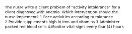 The nurse write a client problem of "activity intolerance" for a client diagnosed with anemia. Which intervention should the nurse implement? 1.Pace activities according to tolerance 2.Provide supplements high in iron and vitamins 3.Administer packed red blood cells 4.Monitor vital signs every four (4) hours