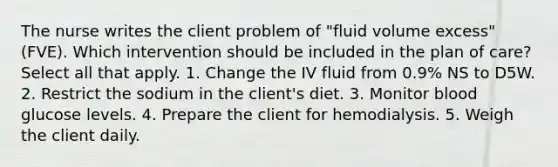 The nurse writes the client problem of "fluid volume excess" (FVE). Which intervention should be included in the plan of care? Select all that apply. 1. Change the IV fluid from 0.9% NS to D5W. 2. Restrict the sodium in the client's diet. 3. Monitor blood glucose levels. 4. Prepare the client for hemodialysis. 5. Weigh the client daily.