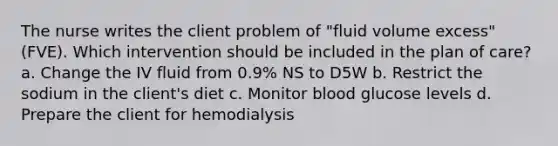 The nurse writes the client problem of "fluid volume excess" (FVE). Which intervention should be included in the plan of care? a. Change the IV fluid from 0.9% NS to D5W b. Restrict the sodium in the client's diet c. Monitor blood glucose levels d. Prepare the client for hemodialysis