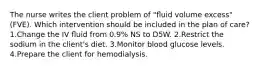 The nurse writes the client problem of "ﬂuid volume excess" (FVE). Which intervention should be included in the plan of care? 1.Change the IV ﬂuid from 0.9% NS to D5W. 2.Restrict the sodium in the client's diet. 3.Monitor blood glucose levels. 4.Prepare the client for hemodialysis.