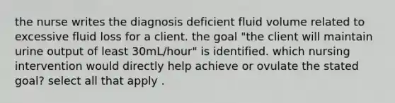 the nurse writes the diagnosis deficient fluid volume related to excessive fluid loss for a client. the goal "the client will maintain urine output of least 30mL/hour" is identified. which nursing intervention would directly help achieve or ovulate the stated goal? select all that apply .