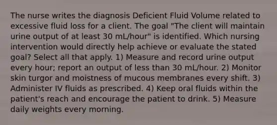 The nurse writes the diagnosis Deficient Fluid Volume related to excessive fluid loss for a client. The goal "The client will maintain urine output of at least 30 mL/hour" is identified. Which nursing intervention would directly help achieve or evaluate the stated goal? Select all that apply. 1) Measure and record urine output every hour; report an output of less than 30 mL/hour. 2) Monitor skin turgor and moistness of mucous membranes every shift. 3) Administer IV fluids as prescribed. 4) Keep oral fluids within the patient's reach and encourage the patient to drink. 5) Measure daily weights every morning.