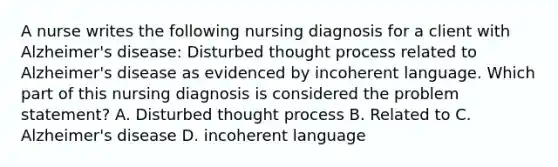 A nurse writes the following nursing diagnosis for a client with Alzheimer's disease: Disturbed thought process related to Alzheimer's disease as evidenced by incoherent language. Which part of this nursing diagnosis is considered the problem statement? A. Disturbed thought process B. Related to C. Alzheimer's disease D. incoherent language