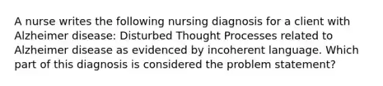 A nurse writes the following nursing diagnosis for a client with Alzheimer disease: Disturbed Thought Processes related to Alzheimer disease as evidenced by incoherent language. Which part of this diagnosis is considered the problem statement?