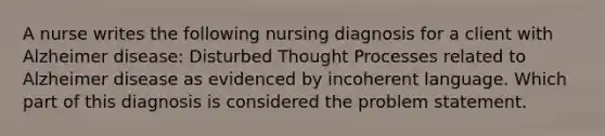 A nurse writes the following nursing diagnosis for a client with Alzheimer disease: Disturbed Thought Processes related to Alzheimer disease as evidenced by incoherent language. Which part of this diagnosis is considered the problem statement.