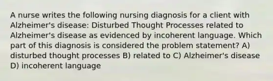 A nurse writes the following nursing diagnosis for a client with Alzheimer's disease: Disturbed Thought Processes related to Alzheimer's disease as evidenced by incoherent language. Which part of this diagnosis is considered the problem statement? A) disturbed thought processes B) related to C) Alzheimer's disease D) incoherent language