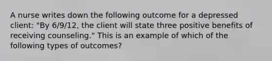 A nurse writes down the following outcome for a depressed client: "By 6/9/12, the client will state three positive benefits of receiving counseling." This is an example of which of the following types of outcomes?