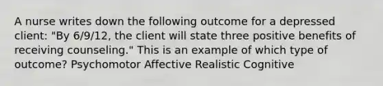 A nurse writes down the following outcome for a depressed client: "By 6/9/12, the client will state three positive benefits of receiving counseling." This is an example of which type of outcome? Psychomotor Affective Realistic Cognitive