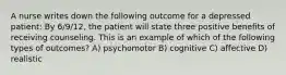 A nurse writes down the following outcome for a depressed patient: By 6/9/12, the patient will state three positive benefits of receiving counseling. This is an example of which of the following types of outcomes? A) psychomotor B) cognitive C) affective D) realistic