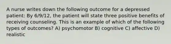 A nurse writes down the following outcome for a depressed patient: By 6/9/12, the patient will state three positive benefits of receiving counseling. This is an example of which of the following types of outcomes? A) psychomotor B) cognitive C) affective D) realistic