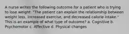 A nurse writes the following outcome for a patient who is trying to lose weight: "The patient can explain the relationship between weight loss, increased exercise, and decreased calorie intake." This is an example of what type of outcome? a. Cognitive b. Psychomotor c. Affective d. Physical changes