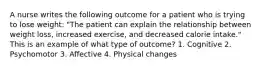 A nurse writes the following outcome for a patient who is trying to lose weight: "The patient can explain the relationship between weight loss, increased exercise, and decreased calorie intake." This is an example of what type of outcome? 1. Cognitive 2. Psychomotor 3. Affective 4. Physical changes