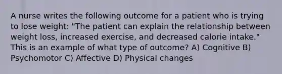 A nurse writes the following outcome for a patient who is trying to lose weight: "The patient can explain the relationship between weight loss, increased exercise, and decreased calorie intake." This is an example of what type of outcome? A) Cognitive B) Psychomotor C) Affective D) Physical changes