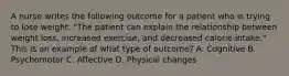 A nurse writes the following outcome for a patient who is trying to lose weight: "The patient can explain the relationship between weight loss, increased exercise, and decreased calorie intake." This is an example of what type of outcome? A. Cognitive B. Psychomotor C. Affective D. Physical changes