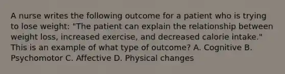 A nurse writes the following outcome for a patient who is trying to lose weight: "The patient can explain the relationship between weight loss, increased exercise, and decreased calorie intake." This is an example of what type of outcome? A. Cognitive B. Psychomotor C. Affective D. Physical changes