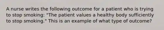 A nurse writes the following outcome for a patient who is trying to stop smoking: "The patient values a healthy body sufficiently to stop smoking." This is an example of what type of outcome?