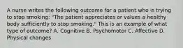 A nurse writes the following outcome for a patient who is trying to stop smoking: "The patient appreciates or values a healthy body sufficiently to stop smoking." This is an example of what type of outcome? A. Cognitive B. Psychomotor C. Affective D. Physical changes