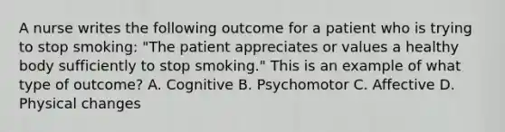 A nurse writes the following outcome for a patient who is trying to stop smoking: "The patient appreciates or values a healthy body sufficiently to stop smoking." This is an example of what type of outcome? A. Cognitive B. Psychomotor C. Affective D. Physical changes