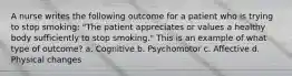 A nurse writes the following outcome for a patient who is trying to stop smoking: "The patient appreciates or values a healthy body sufficiently to stop smoking." This is an example of what type of outcome? a. Cognitive b. Psychomotor c. Affective d. Physical changes