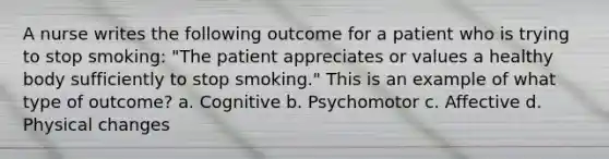 A nurse writes the following outcome for a patient who is trying to stop smoking: "The patient appreciates or values a healthy body sufficiently to stop smoking." This is an example of what type of outcome? a. Cognitive b. Psychomotor c. Affective d. Physical changes