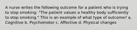 A nurse writes the following outcome for a patient who is trying to stop smoking: "The patient values a healthy body sufficiently to stop smoking." This is an example of what type of outcome? a. Cognitive b. Psychomotor c. Affective d. Physical changes