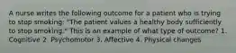 A nurse writes the following outcome for a patient who is trying to stop smoking: "The patient values a healthy body sufficiently to stop smoking." This is an example of what type of outcome? 1. Cognitive 2. Psychomotor 3. Affective 4. Physical changes