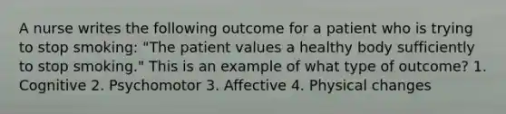 A nurse writes the following outcome for a patient who is trying to stop smoking: "The patient values a healthy body sufficiently to stop smoking." This is an example of what type of outcome? 1. Cognitive 2. Psychomotor 3. Affective 4. Physical changes