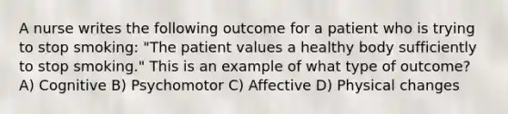 A nurse writes the following outcome for a patient who is trying to stop smoking: "The patient values a healthy body sufficiently to stop smoking." This is an example of what type of outcome? A) Cognitive B) Psychomotor C) Affective D) Physical changes