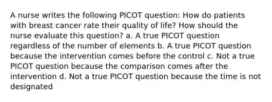 A nurse writes the following PICOT question: How do patients with breast cancer rate their quality of life? How should the nurse evaluate this question? a. A true PICOT question regardless of the number of elements b. A true PICOT question because the intervention comes before the control c. Not a true PICOT question because the comparison comes after the intervention d. Not a true PICOT question because the time is not designated