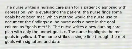 The nurse writes a nursing care plan for a patient diagnosed with depression. While evaluating the patient, the nurse finds some goals have been met. Which method would the nurse use to document the findings? a. he nurse adds a note in the goal column as "goals met" b. The nurse writes a new nursing care plan with only the unmet goals c. The nurse highlights the met goals in yellow d. The nurse strikes a single line through the met goals with signature and date