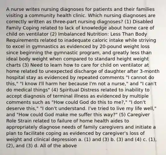 A nurse writes nursing diagnoses for patients and their families visiting a community health clinic. Which nursing diagnoses are correctly written as three-part nursing diagnoses? (1) Disabled Family Coping related to lack of knowledge about home care of child on ventilator (2) Imbalanced Nutrition: Less Than Body Requirements related to inadequate caloric intake while striving to excel in gymnastics as evidenced by 20-pound weight loss since beginning the gymnastic program, and greatly less than ideal body weight when compared to standard height weight charts (3) Need to learn how to care for child on ventilator at home related to unexpected discharge of daughter after 3-month hospital stay as evidenced by repeated comments "I cannot do this," "I know I'll harm her because I'm not a nurse," and "I can't do medical things" (4) Spiritual Distress related to inability to accept diagnosis of terminal illness as evidenced by multiple comments such as "How could God do this to me?," "I don't deserve this," "I don't understand. I've tried to live my life well," and "How could God make me suffer this way?" (5) Caregiver Role Strain related to failure of home health aides to appropriately diagnose needs of family caregivers and initiate a plan to facilitate coping as evidenced by caregiver's loss of weight and clinical depression a. (1) and (3) b. (3) and (4) c. (1), (2), and (3) d. All of the above