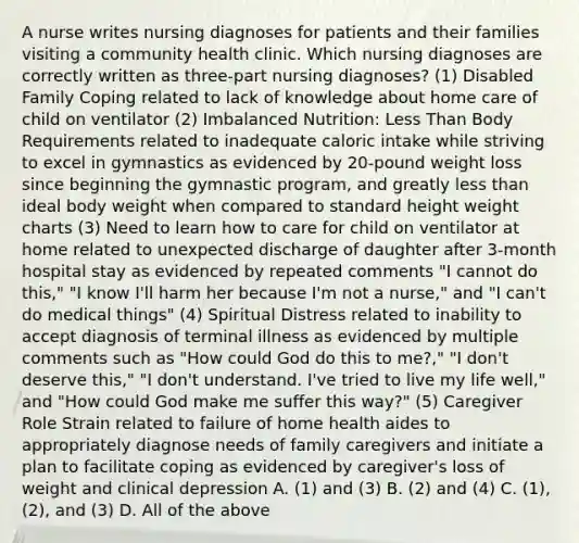 A nurse writes nursing diagnoses for patients and their families visiting a community health clinic. Which nursing diagnoses are correctly written as three-part nursing diagnoses? (1) Disabled Family Coping related to lack of knowledge about home care of child on ventilator (2) Imbalanced Nutrition: Less Than Body Requirements related to inadequate caloric intake while striving to excel in gymnastics as evidenced by 20-pound weight loss since beginning the gymnastic program, and greatly less than ideal body weight when compared to standard height weight charts (3) Need to learn how to care for child on ventilator at home related to unexpected discharge of daughter after 3-month hospital stay as evidenced by repeated comments "I cannot do this," "I know I'll harm her because I'm not a nurse," and "I can't do medical things" (4) Spiritual Distress related to inability to accept diagnosis of terminal illness as evidenced by multiple comments such as "How could God do this to me?," "I don't deserve this," "I don't understand. I've tried to live my life well," and "How could God make me suffer this way?" (5) Caregiver Role Strain related to failure of home health aides to appropriately diagnose needs of family caregivers and initiate a plan to facilitate coping as evidenced by caregiver's loss of weight and clinical depression A. (1) and (3) B. (2) and (4) C. (1), (2), and (3) D. All of the above