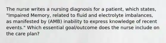 The nurse writes a nursing diagnosis for a patient, which states, "Impaired Memory, related to fluid and electrolyte imbalances, as manifested by (AMB) inability to express knowledge of recent events." Which essential goal/outcome does the nurse include on the care plan?