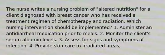 The nurse writes a nursing problem of "altered nutrition" for a client diagnosed with breast cancer who has received a treatment regimen of chemotherapy and radiation. Which nursing intervention should be implemented? 1. Administer an antidiarrheal medication prior to meals. 2. Monitor the client's serum albumin levels. 3. Assess for signs and symptoms of infection. 4. Provide skin care to irradiated areas,