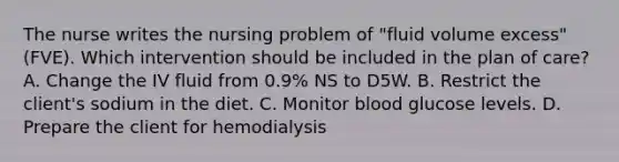 The nurse writes the nursing problem of "fluid volume excess" (FVE). Which intervention should be included in the plan of care? A. Change the IV fluid from 0.9% NS to D5W. B. Restrict the client's sodium in the diet. C. Monitor blood glucose levels. D. Prepare the client for hemodialysis