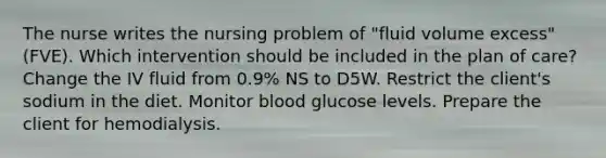 The nurse writes the nursing problem of "fluid volume excess" (FVE). Which intervention should be included in the plan of care? Change the IV fluid from 0.9% NS to D5W. Restrict the client's sodium in the diet. Monitor blood glucose levels. Prepare the client for hemodialysis.