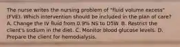 The nurse writes the nursing problem of "fluid volume excess" (FVE). Which intervention should be included in the plan of care? A. Change the IV fluid from 0.9% NS to D5W. B. Restrict the client's sodium in the diet. C. Monitor blood glucose levels. D. Prepare the client for hemodialysis.