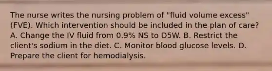 The nurse writes the nursing problem of "fluid volume excess" (FVE). Which intervention should be included in the plan of care? A. Change the IV fluid from 0.9% NS to D5W. B. Restrict the client's sodium in the diet. C. Monitor blood glucose levels. D. Prepare the client for hemodialysis.