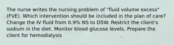 The nurse writes the nursing problem of "fluid volume excess" (FVE). Which intervention should be included in the plan of care? Change the IV fluid from 0.9% NS to D5W. Restrict the client's sodium in the diet. Monitor blood glucose levels. Prepare the client for hemodialysis